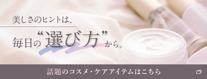 美しさのヒントは、毎日の“選び方”から。 話題のコスメ・ケアアイテムはこちら